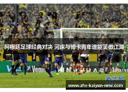 阿根廷足球经典对决 河床与博卡青年谁能笑傲江湖 阿根廷足球经典对决 河床与博卡青年谁能笑傲江湖