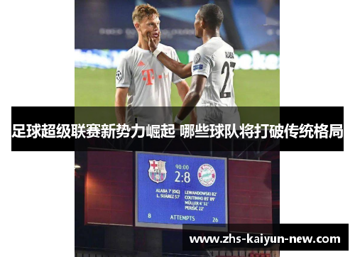 足球超级联赛新势力崛起 哪些球队将打破传统格局 足球超级联赛新势力崛起 哪些球队将打破传统格局