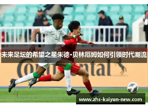 未来足坛的希望之星朱德·贝林厄姆如何引领时代潮流 未来足坛的希望之星朱德·贝林厄姆如何引领时代潮流
