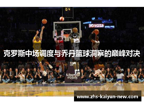 克罗斯中场调度与乔丹篮球洞察的巅峰对决 克罗斯中场调度与乔丹篮球洞察的巅峰对决